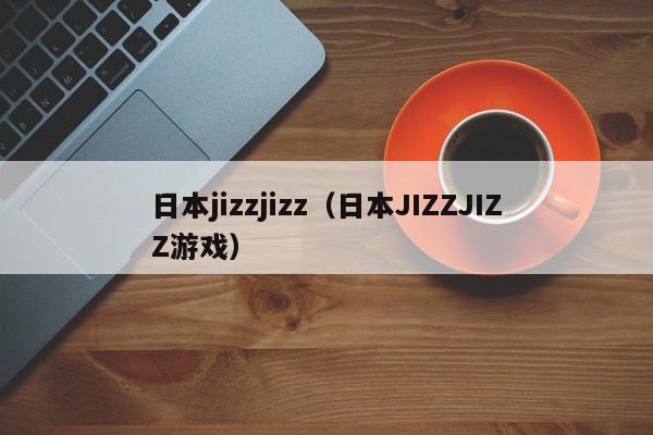 日本jizzjizz(日本JIZZJIZZ游戏)