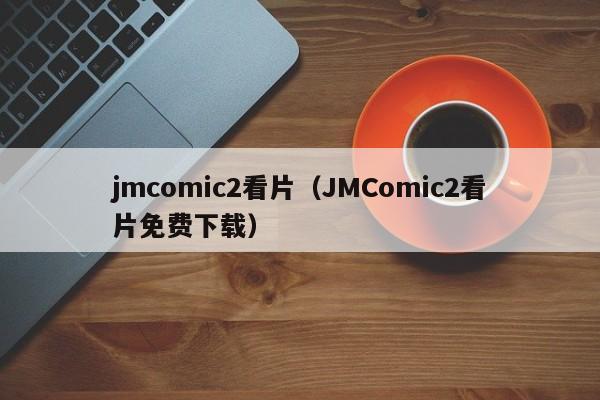 jmcomic2看片(JMComic2看片免费下载)