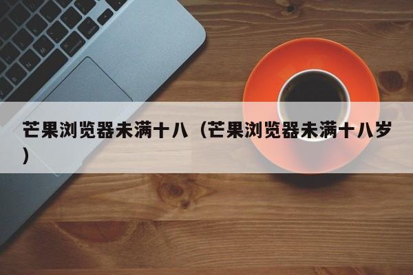 芒果浏览器未满十八（芒果浏览器未满十八岁）