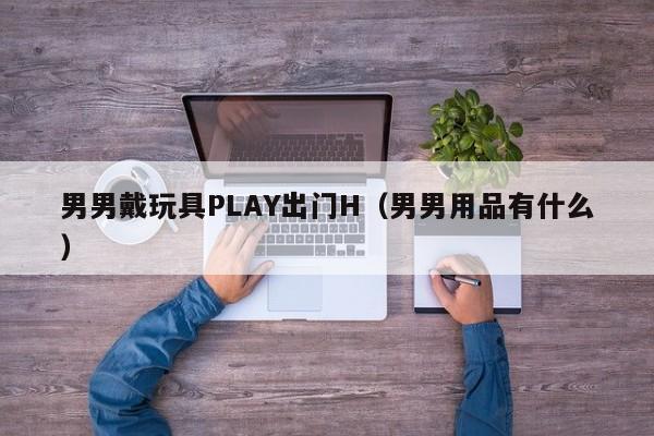 男男戴玩具PLAY出门H(男男用品有什么)