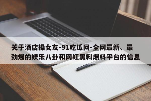 关于酒店操女友-91吃瓜网-全网最新、最劲爆的娱乐八卦和网红黑料爆料平台的信息