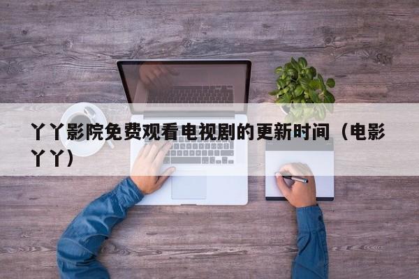 丫丫影院免费观看电视剧的更新时间(电影 丫丫)