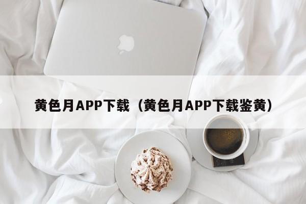 黄色月APP下载(黄色月APP下载鉴黄)