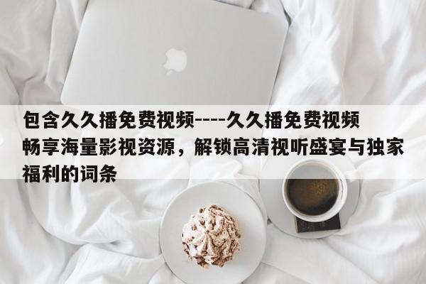 包含久久播免费视频----久久播免费视频畅享海量影视资源,解锁高清视听盛宴与独家福利的词条