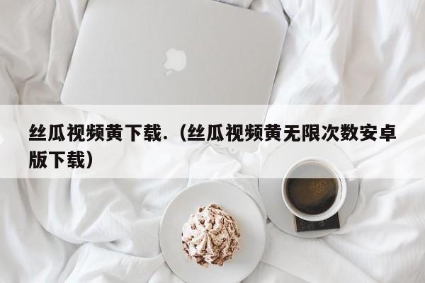 丝瓜视频黄下载.(丝瓜视频黄无限次数安卓版下载)