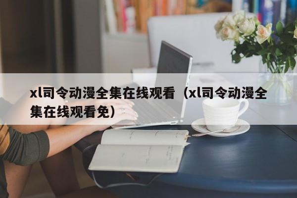 xl司令动漫全集在线观看（xl司令动漫全集在线观看免）