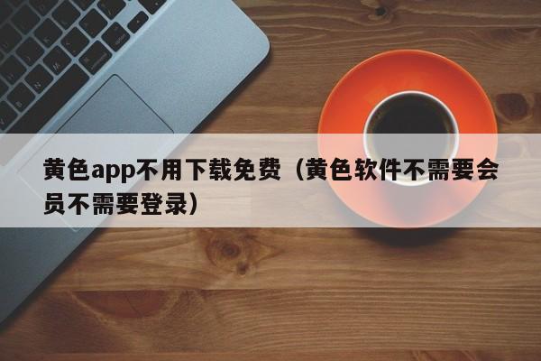 黄色app不用下载免费（黄色软件不需要会员不需要登录）