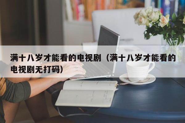 满十八岁才能看的电视剧（满十八岁才能看的电视剧无打码）
