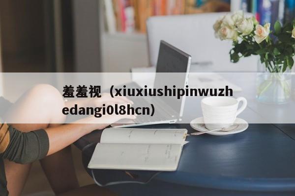 羞羞视（xiuxiushipinwuzhedangi0l8hcn）