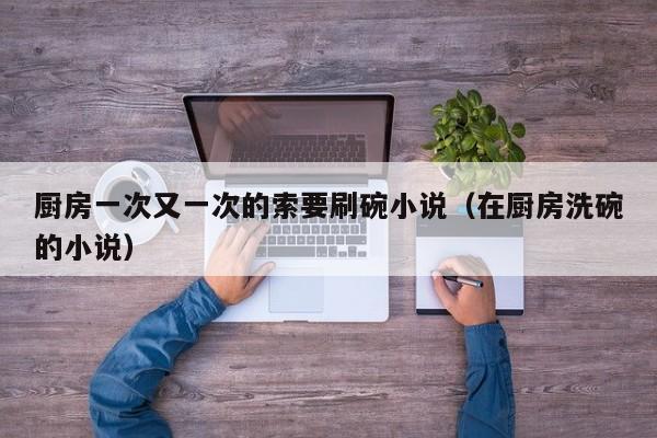 厨房一次又一次的索要刷碗小说（在厨房洗碗的小说）