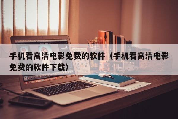 手机看高清电影免费的软件（手机看高清电影免费的软件下载）