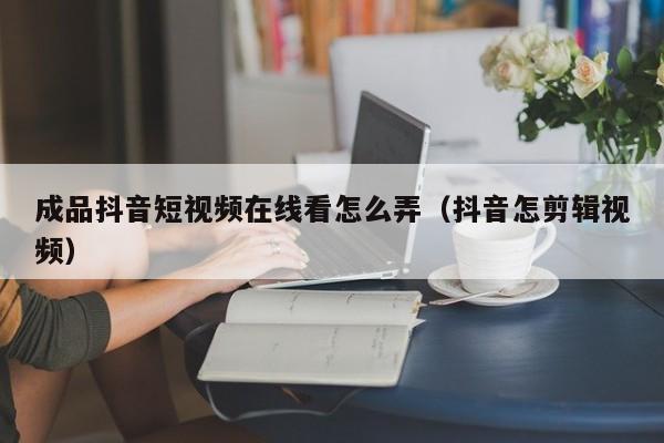 成品抖音短视频在线看怎么弄（抖音怎剪辑视频）