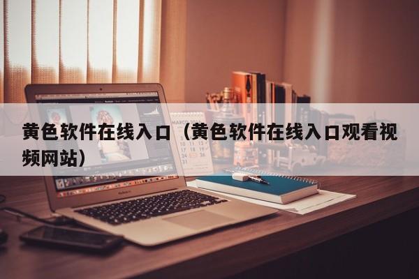 黄色软件在线入口（黄色软件在线入口观看视频网站）