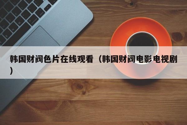 韩国财阀色片在线观看（韩国财阀电影电视剧）