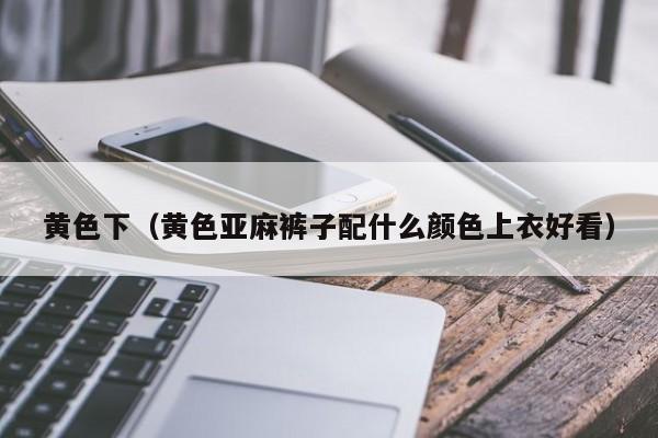 黄色下（黄色亚麻裤子配什么颜色上衣好看）