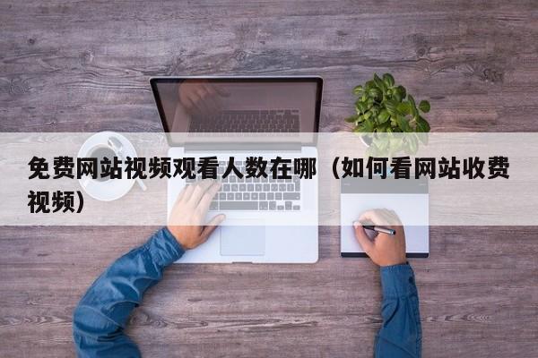 免费网站视频观看人数在哪（如何看网站收费视频）