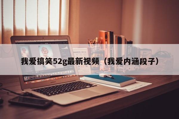 我爱搞笑52g最新视频（我爱内涵段子）