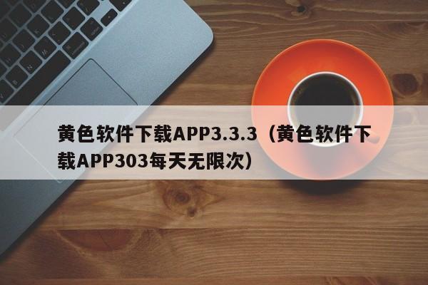 黄色软件下载APP3.3.3（黄色软件下载APP303每天无限次）