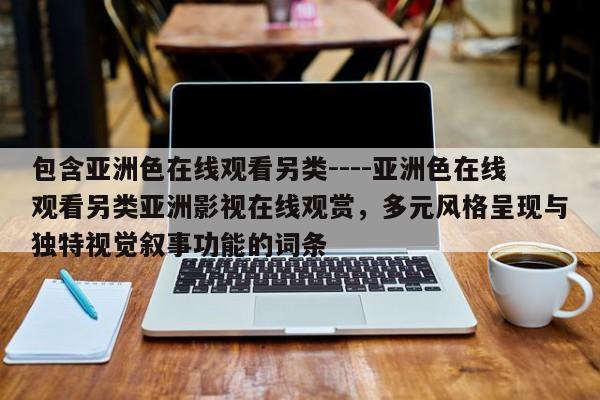 包含亚洲色在线观看另类----亚洲色在线观看另类亚洲影视在线观赏，多元风格呈现与独特视觉叙事功能的词条