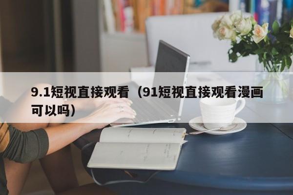 9.1短视直接观看（91短视直接观看漫画可以吗）
