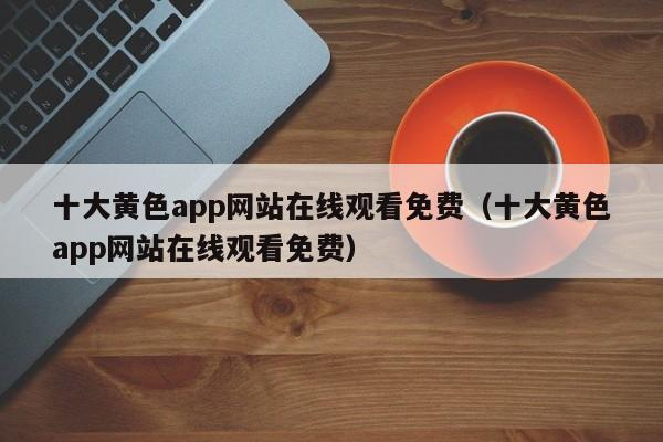 十大黄色app网站在线观看免费（十大黄色app网站在线观看免费）