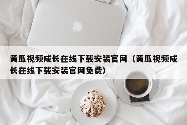 黄瓜视频成长在线下载安装官网（黄瓜视频成长在线下载安装官网免费）