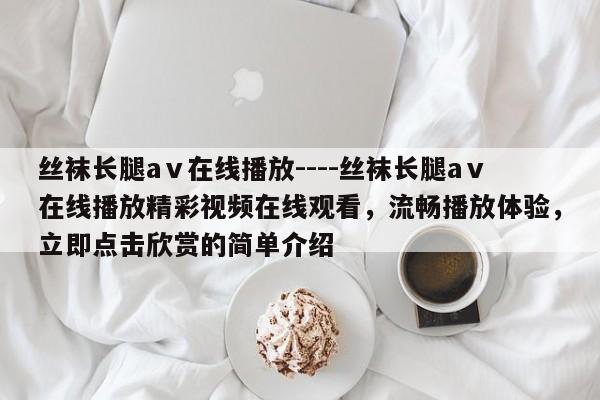 丝袜长腿aⅴ在线播放----丝袜长腿aⅴ在线播放精彩视频在线观看，流畅播放体验，立即点击欣赏的简单介绍