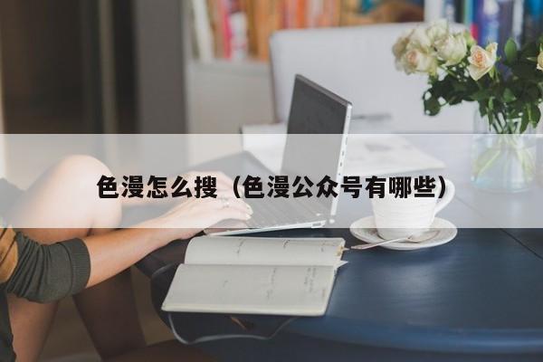 色漫怎么搜（色漫公众号有哪些）