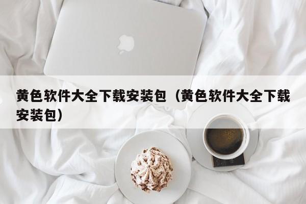 黄色软件大全下载安装包（黄色软件大全下载安装包）