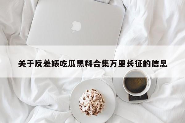 关于反差婊吃瓜黑料合集万里长征的信息