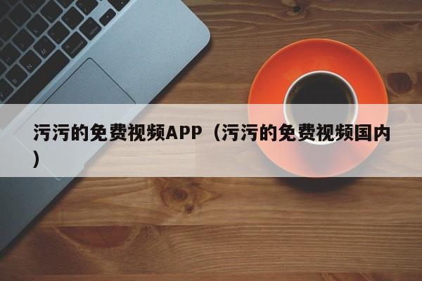 污污的免费视频APP（污污的免费视频国内）