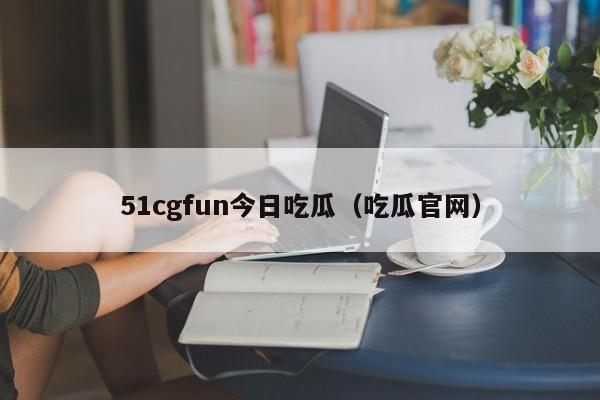 51cgfun今日吃瓜（吃瓜官网）