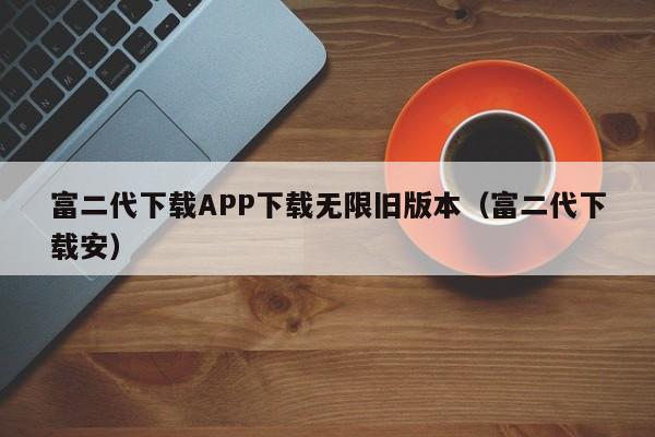 富二代下载APP下载无限旧版本（富二代下载安）