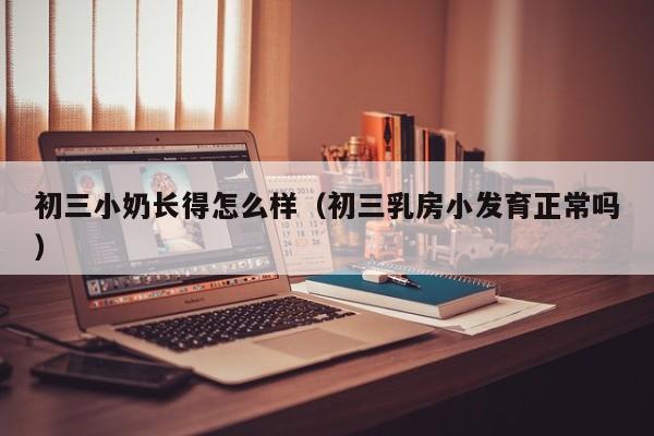 初三小奶长得怎么样（初三乳房小发育正常吗）