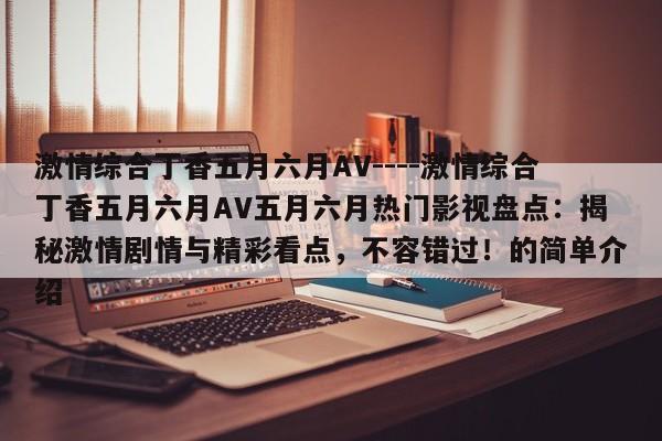激情综合丁香五月六月AV----激情综合丁香五月六月AV五月六月热门影视盘点：揭秘激情剧情与精彩看点，不容错过！的简单介绍