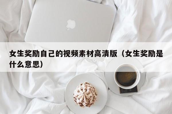 女生奖励自己的视频素材高清版（女生奖励是什么意思）