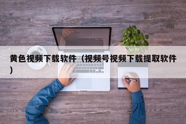 黄色视频下载软件（视频号视频下载提取软件）