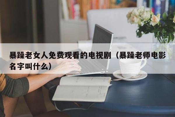 暴躁老女人免费观看的电视剧（暴躁老师电影名字叫什么）