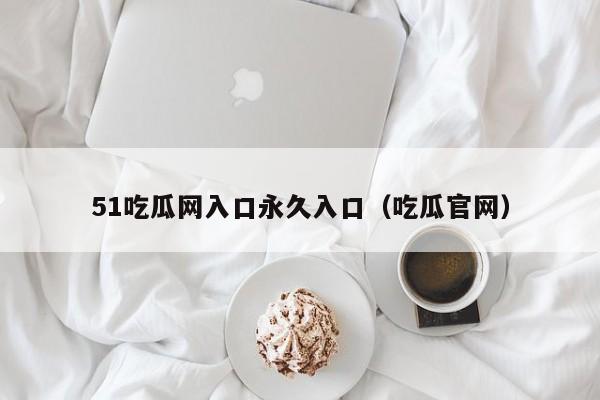51吃瓜网入口永久入口（吃瓜官网）