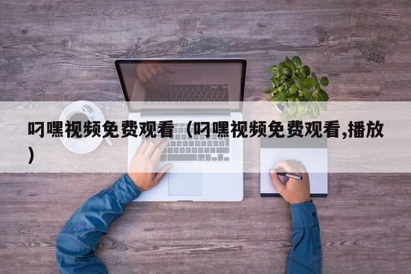叼嘿视频免费观看（叼嘿视频免费观看,播放）