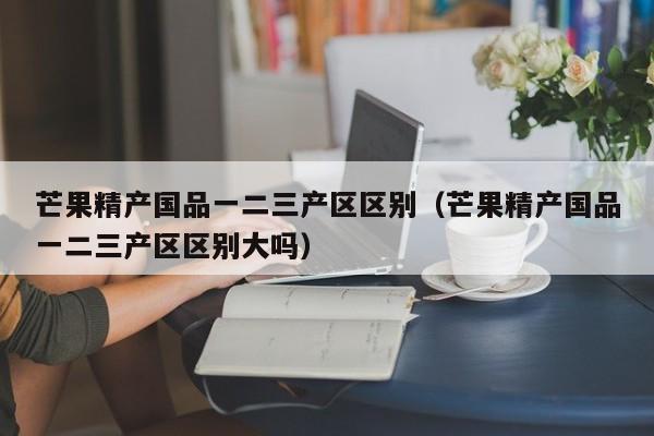 芒果精产国品一二三产区区别（芒果精产国品一二三产区区别大吗）