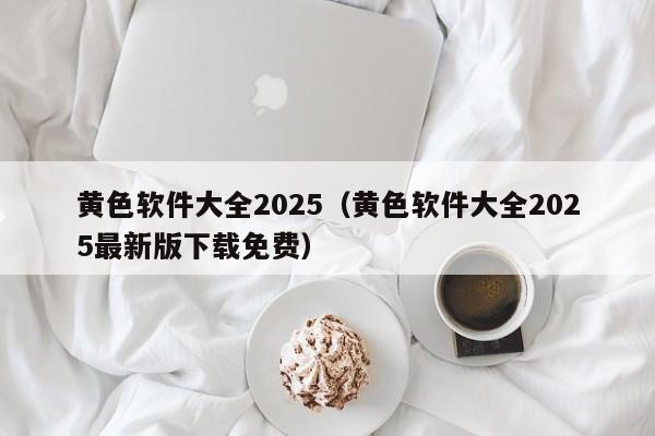 黄色软件大全2025（黄色软件大全2025最新版下载免费）