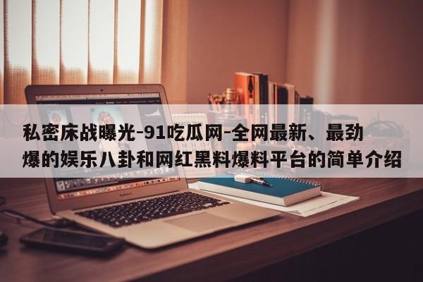 私密床战曝光-91吃瓜网-全网最新、最劲爆的娱乐八卦和网红黑料爆料平台的简单介绍