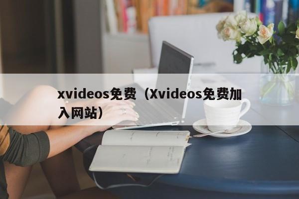 xvideos免费（Xvideos免费加入网站）
