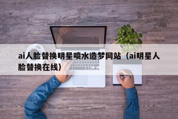 ai人脸替换明星喷水造梦网站（ai明星人脸替换在线）