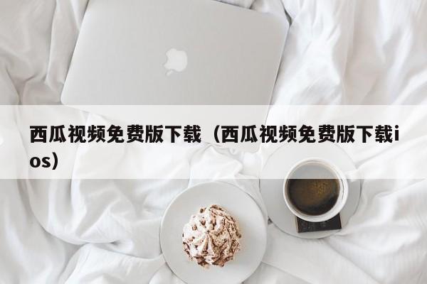 西瓜视频免费版下载（西瓜视频免费版下载ios）