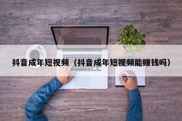 抖音成年短视频（抖音成年短视频能赚钱吗）