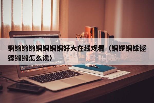 锕锵锵锵铜铜铜铜好大在线观看（铜锣铜钹铿铿锵锵怎么读）