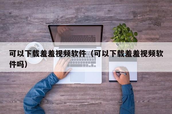可以下载羞羞视频软件（可以下载羞羞视频软件吗）