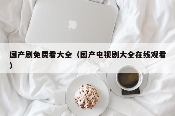 国产剧免费看大全（国产电视剧大全在线观看）